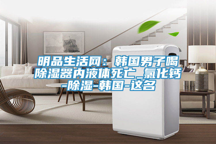 明品生活網(wǎng)：韓國男子喝除濕器內液體死亡_氯化鈣-除濕-韓國-這名